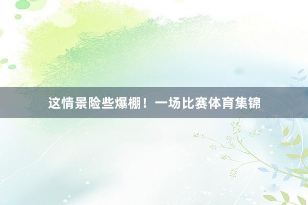 这情景险些爆棚!一场比赛体育集锦