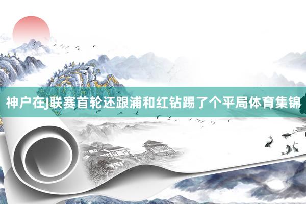 神户在J联赛首轮还跟浦和红钻踢了个平局体育集锦