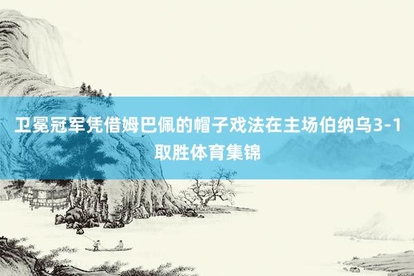 卫冕冠军凭借姆巴佩的帽子戏法在主场伯纳乌3-1取胜体育集锦