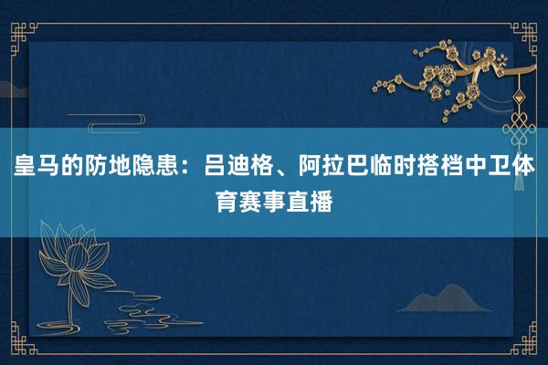 皇马的防地隐患:吕迪格、阿拉巴临时搭档中卫体育赛事直播