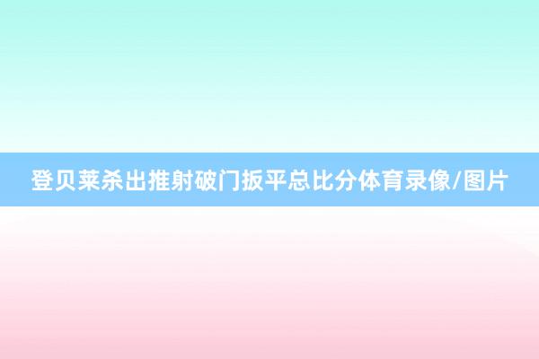 登贝莱杀出推射破门扳平总比分体育录像/图片