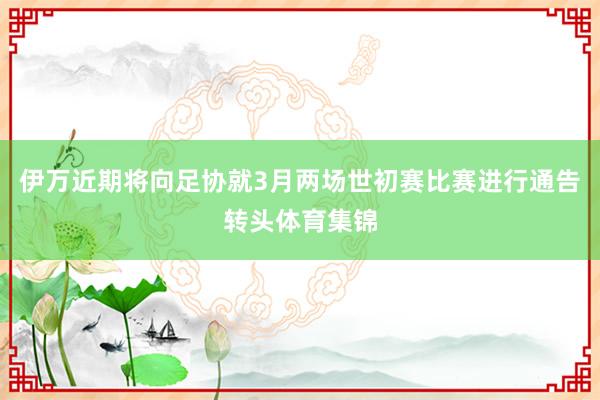 伊万近期将向足协就3月两场世初赛比赛进行通告转头体育集锦