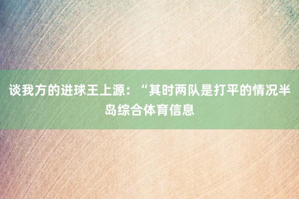谈我方的进球王上源:“其时两队是打平的情况半岛综合体育信息