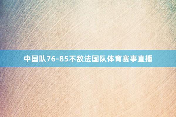 中国队76-85不敌法国队体育赛事直播