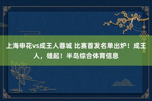 上海申花vs成王人蓉城 比赛首发名单出炉！成王人，雄起！半岛综合体育信息