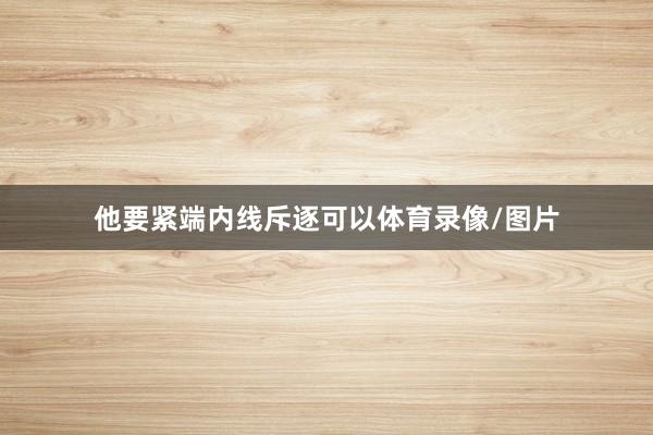 他要紧端内线斥逐可以体育录像/图片