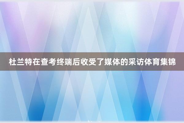 杜兰特在查考终端后收受了媒体的采访体育集锦