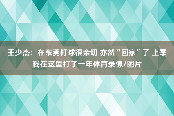 王少杰:在东莞打球很亲切 亦然“回家”了 上季我在这里打了一年体育录像/图片
