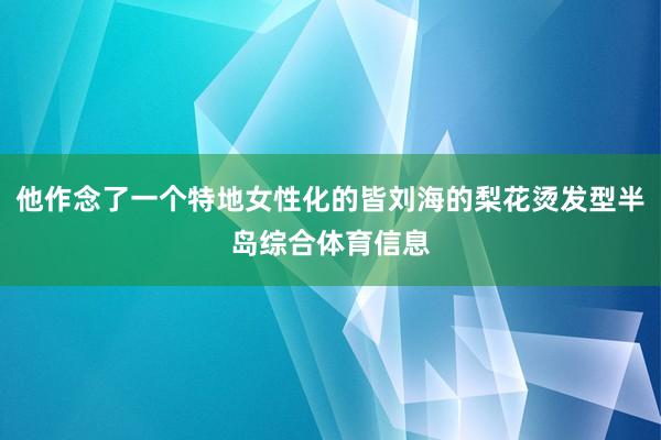 他作念了一个特地女性化的皆刘海的梨花烫发型半岛综合体育信息