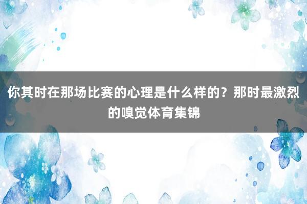 你其时在那场比赛的心理是什么样的?那时最激烈的嗅觉体育集锦