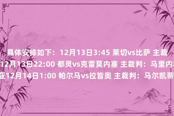 具体安排如下：12月13日3:45 莱切vs比萨 主裁判：萨基 VAR：马焦尼12月13日22:00 都灵vs克雷莫内塞 主裁判：马里内利 VAR：梅拉维利亚12月14日1:00 帕尔马vs拉皆奥 主裁判：马尔凯蒂 VAR：奥雷利亚诺12月14日3:45 亚特兰大vs卡利亚里 主裁判：迪马尔科 VAR：马里尼12月14日19:30 米兰vs萨索洛 主裁判：克雷皆尼 VAR：普龙泰拉12月14日22:00 佛罗伦萨vs维罗纳 主裁判：科隆博 VAR：加里格利12月14日22:00 乌迪内斯vs那不勒斯 主裁判：索扎 VAR：格尔西尼12月15日1:00 热那亚vs国米 主裁判：多维里 VAR：坎普隆12月15日3:45 博洛尼亚vs尤文 主裁判：马萨 VAR：马里亚尼12月16日3:45 罗马vs科莫 主裁判：费利恰尼 VAR：马佐莱尼    体育录像/图片