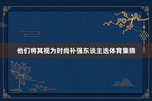 他们将其视为时尚补强东谈主选体育集锦