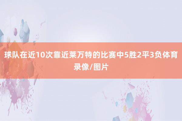 球队在近10次靠近莱万特的比赛中5胜2平3负体育录像/图片