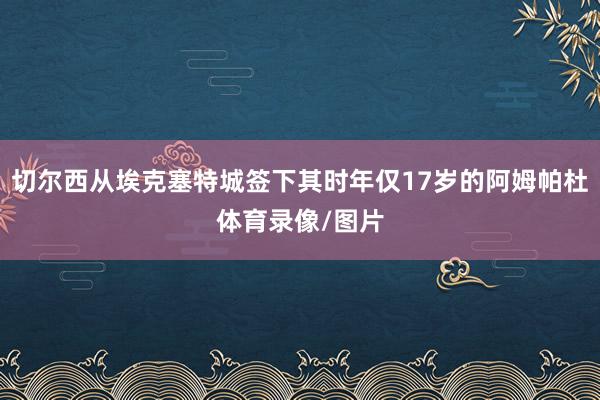 切尔西从埃克塞特城签下其时年仅17岁的阿姆帕杜体育录像/图片