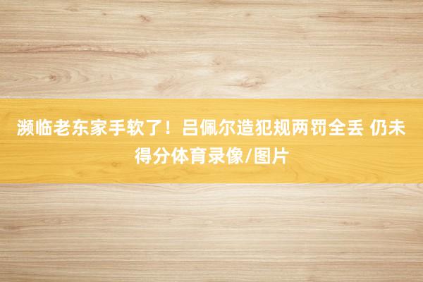 濒临老东家手软了！吕佩尔造犯规两罚全丢 仍未得分体育录像/图片