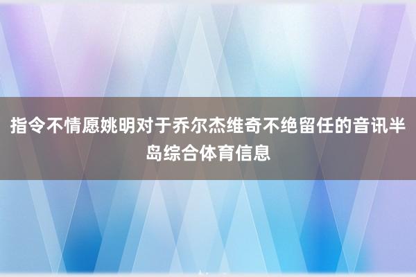 指令不情愿姚明对于乔尔杰维奇不绝留任的音讯半岛综合体育信息