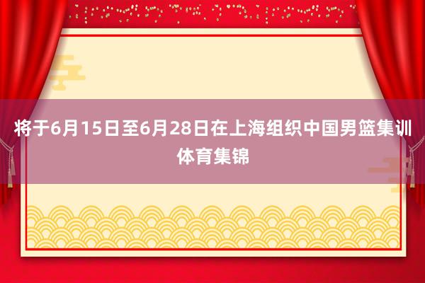 将于6月15日至6月28日在上海组织中国男篮集训体育集锦