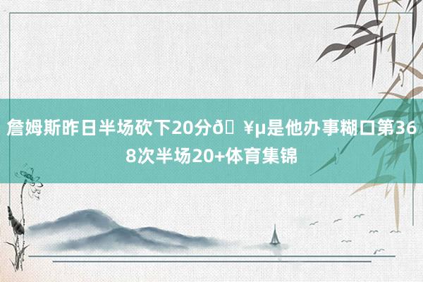 詹姆斯昨日半场砍下20分🥵是他办事糊口第368次半场20+体