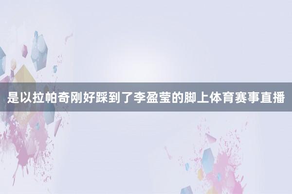 是以拉帕奇刚好踩到了李盈莹的脚上体育赛事直播