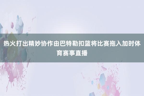 热火打出精妙协作由巴特勒扣篮将比赛拖入加时体育赛事直播