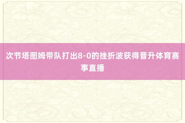 次节塔图姆带队打出8-0的挫折波获得晋升体育赛事直播