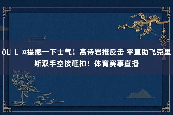 😤提振一下士气！高诗岩推反击 平直助飞克里斯双手空接砸扣！体